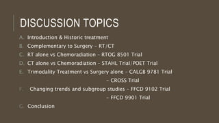 DISCUSSION TOPICS
A. Introduction & Historic treatment
B. Complementary to Surgery - RT/CT
C. RT alone vs Chemoradiation – RTOG 8501 Trial
D. CT alone vs Chemoradiation – STAHL Trial/POET Trial
E. Trimodality Treatment vs Surgery alone – CALGB 9781 Trial
- CROSS Trial
F. Changing trends and subgroup studies – FFCD 9102 Trial
- FFCD 9901 Trial
G. Conclusion
 