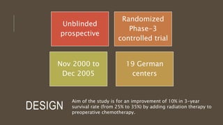 DESIGN
Unblinded
prospective
Randomized
Phase-3
controlled trial
19 German
centers
Nov 2000 to
Dec 2005
Aim of the study is for an improvement of 10% in 3-year
survival rate (from 25% to 35%) by adding radiation therapy to
preoperative chemotherapy.
 