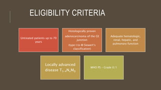 ELIGIBILITY CRITERIA
Untreated patients up to 70
years
Histologically proven
adenocarcinoma of the GE
junction
(type I to III Siewert’s
classification)
Adequate hematologic,
renal, hepatic, and
pulmonary function
Locally advanced
disease T3-4NxM0
WHO PS – Grade 0/1
 