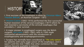 HISTORY
 First excision of the esophagus is done by Christian Albert
Theodor Billroth, an Austrian surgeon -1872
 Vincenz Czerny (1842–1916) performed the first successful
human resection of the cervical esophagus (1877) where he
had resected a carcinoma of the cervical esophagus that
provided a 1-year survival.
 A major pioneer in esophageal surgery was the Welsh
surgeon, Ivor Lewis (1895–1982), who in 1946 made
substantial advancements with the introduction of
esophagectomy and esophagogastrostomy.
 Surgery has normally been considered as ‘‘the only option’’
for patients with early stage cancer of the esophagus, and it
wasn’t until the mid-1980s that other combined therapy
options became available to patients.
 