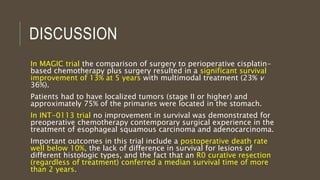 DISCUSSION
In MAGIC trial the comparison of surgery to perioperative cisplatin-
based chemotherapy plus surgery resulted in a significant survival
improvement of 13% at 5 years with multimodal treatment (23% v
36%).
Patients had to have localized tumors (stage II or higher) and
approximately 75% of the primaries were located in the stomach.
In INT-0113 trial no improvement in survival was demonstrated for
preoperative chemotherapy contemporary surgical experience in the
treatment of esophageal squamous carcinoma and adenocarcinoma.
Important outcomes in this trial include a postoperative death rate
well below 10%, the lack of difference in survival for lesions of
different histologic types, and the fact that an R0 curative resection
(regardless of treatment) conferred a median survival time of more
than 2 years.
 