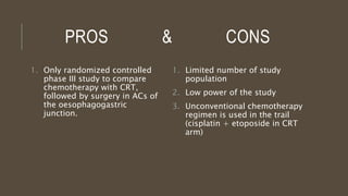 PROS & CONS
1. Only randomized controlled
phase III study to compare
chemotherapy with CRT,
followed by surgery in ACs of
the oesophagogastric
junction.
1. Limited number of study
population
2. Low power of the study
3. Unconventional chemotherapy
regimen is used in the trail
(cisplatin + etoposide in CRT
arm)
 