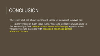 CONCLUSION
The study did not show significant increase in overall survival but,
- improvement in both local tumor free and overall survival adds to
the knowledge that preoperative chemoradiotherapy appears most
valuable to cure patients with localized esophagogastric
adenocarcinoma.
 