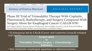 • GI Intergroup led by CALGB (Cancer and Leukemia Group B) initiated
trial testing –
• Non metastatic esophageal squamous or adenocarcinomas.
Surgery alone
vs
Trimodality Therapy (Surgery + Chemotherapy +
Radiation)
 