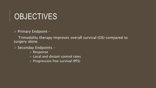 OBJECTIVES
 Primary Endpoint –
Trimodality therapy improves overall survival (OS) compared to
surgery alone.
 Seconday Endpoints –
 Response
 Local and distant control rates
 Progression free survival (PFS)
 