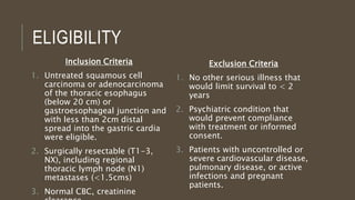 ELIGIBILITY
Inclusion Criteria
1. Untreated squamous cell
carcinoma or adenocarcinoma
of the thoracic esophagus
(below 20 cm) or
gastroesophageal junction and
with less than 2cm distal
spread into the gastric cardia
were eligible.
2. Surgically resectable (T1-3,
NX), including regional
thoracic lymph node (N1)
metastases (<1.5cms)
3. Normal CBC, creatinine
Exclusion Criteria
1. No other serious illness that
would limit survival to < 2
years
2. Psychiatric condition that
would prevent compliance
with treatment or informed
consent.
3. Patients with uncontrolled or
severe cardiovascular disease,
pulmonary disease, or active
infections and pregnant
patients.
 