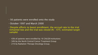 • 56 patients were enrolled onto the study
• October 1997 and March 2000
• Despite efforts to boost enrollment, the accrual rate to the trial
remained low and the trial was closed (N – 475; estimated target
sample)
• 43% of patients were enrolled by 16 CALGB Institutions
• 34% by the North Central Cancer Treatment Group
• 21% by Radiation Therapy Oncology Group.
 