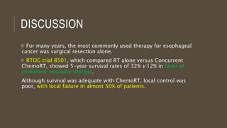 DISCUSSION
 For many years, the most commonly used therapy for esophageal
cancer was surgical resection alone.
 RTOG trial 8501, which compared RT alone versus Concurrent
ChemoRT, showed 5-year survival rates of 32% v 12% in favor of
combined-modality therapy.
Although survival was adequate with ChemoRT, local control was
poor, with local failure in almost 50% of patients.
 