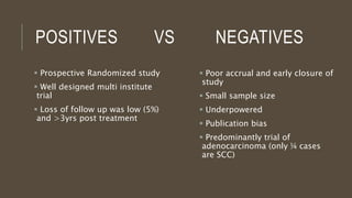 POSITIVES VS NEGATIVES
 Poor accrual and early closure of
study
 Small sample size
 Underpowered
 Publication bias
 Predominantly trial of
adenocarcinoma (only ¼ cases
are SCC)
 Prospective Randomized study
 Well designed multi institute
trial
 Loss of follow up was low (5%)
and >3yrs post treatment
 