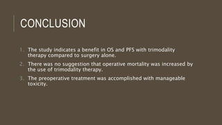 CONCLUSION
1. The study indicates a benefit in OS and PFS with trimodality
therapy compared to surgery alone.
2. There was no suggestion that operative mortality was increased by
the use of trimodality therapy.
3. The preoperative treatment was accomplished with manageable
toxicity.
 