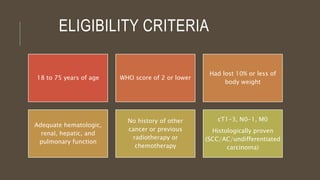 ELIGIBILITY CRITERIA
18 to 75 years of age WHO score of 2 or lower
Had lost 10% or less of
body weight
Adequate hematologic,
renal, hepatic, and
pulmonary function
No history of other
cancer or previous
radiotherapy or
chemotherapy
cT1-3, N0-1, M0
Histologically proven
(SCC/AC/undifferentiated
carcinoma)
 