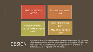 DESIGN
RTOG + SWOG +
NCCTG
Phase-3 controlled
trial
Non-randomized
part
May 1990 to April
1991
Randomized part
January 1986 to April
1990
Hypothesis that concurrent chemoradiotherapy followed by adjuvant
chemotherapy could improve the overall survival rate of patients who
had carcinoma of the thoracic esophagus (without evidence of
distant disease) compared with RT alone.
 