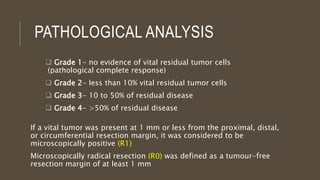  Grade 1- no evidence of vital residual tumor cells
(pathological complete response)
 Grade 2- less than 10% vital residual tumor cells
 Grade 3- 10 to 50% of residual disease
 Grade 4- >50% of residual disease
PATHOLOGICAL ANALYSIS
If a vital tumor was present at 1 mm or less from the proximal, distal,
or circumferential resection margin, it was considered to be
microscopically positive (R1)
Microscopically radical resection (R0) was defined as a tumour-free
resection margin of at least 1 mm
 