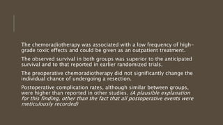 The chemoradiotherapy was associated with a low frequency of high-
grade toxic effects and could be given as an outpatient treatment.
The observed survival in both groups was superior to the anticipated
survival and to that reported in earlier randomized trials.
The preoperative chemoradiotherapy did not significantly change the
individual chance of undergoing a resection.
Postoperative complication rates, although similar between groups,
were higher than reported in other studies. (A plausible explanation
for this finding, other than the fact that all postoperative events were
meticulously recorded)
 