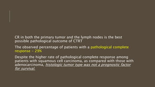 CR in both the primary tumor and the lymph nodes is the best
possible pathological outcome of CTRT
The observed percentage of patients with a pathological complete
response - 29%
Despite the higher rate of pathological complete response among
patients with squamous cell carcinoma, as compared with those with
adenocarcinoma, histologic tumor type was not a prognostic factor
for survival.
 