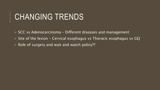 CHANGING TRENDS
 SCC vs Adenocarcinoma – Different diseases and management
 Site of the lesion – Cervical esophagus vs Thoracic esophagus vs GEJ
 Role of surgery and wait and watch policy??
 