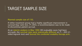 TARGET SAMPLE SIZE
Planned sample size of 150.
If either treatment group had a highly significant improvement in
survival (log-rank test, P=.005), a recommendation was to be made
to discontinue patient accrual.
At an interim analysis in May 1990 (90 evaluable cases had been
accrued), the survival rates were statistically different at P = .005 (2-
sided logrank test) and favored the combined modality therapy arm.
 