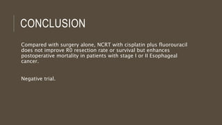CONCLUSION
Compared with surgery alone, NCRT with cisplatin plus fluorouracil
does not improve R0 resection rate or survival but enhances
postoperative mortality in patients with stage I or II Esophageal
cancer.
Negative trial.
 