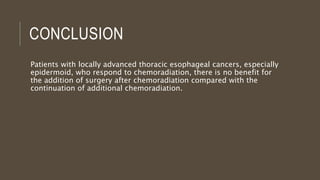 CONCLUSION
Patients with locally advanced thoracic esophageal cancers, especially
epidermoid, who respond to chemoradiation, there is no benefit for
the addition of surgery after chemoradiation compared with the
continuation of additional chemoradiation.
 