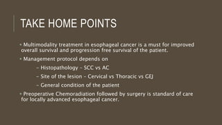 TAKE HOME POINTS
 Multimodality treatment in esophageal cancer is a must for improved
overall survival and progression free survival of the patient.
 Management protocol depends on
- Histopathology – SCC vs AC
- Site of the lesion – Cervical vs Thoracic vs GEJ
- General condition of the patient
 Preoperative Chemoradiation followed by surgery is standard of care
for locally advanced esophageal cancer.
 