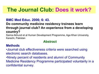 The Journal Club: Does it work?
BMC Med Educ. 2006; 6: 43.
Do community medicine residency trainees learn
through journal club? An experience from a developing
country?
Saima Akhund et al Human Development Programme, Aga Khan University,
Karachi, Pakistan
Abstract
Methods
•Journal club effectiveness criteria were searched using
electronic search databases.
•Ninety percent of residents and alumni of Community
Medicine Residency Programme participated voluntarily in a
confidential survey.
 