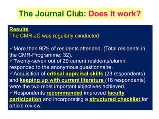 The Journal Club: Does it work?
Results
The CMR-JC was regularly conducted.
More than 95% of residents attended. (Total residents in
the CMR-Programme: 32).
Twenty-seven out of 29 current residents/alumni
responded to the anonymous questionnaire.
Acquisition of critical appraisal skills (23 respondents)
and keeping up with current literature (18 respondents)
were the two most important objectives achieved.
Respondents recommended improved faculty
participation and incorporating a structured checklist for
article review.
 