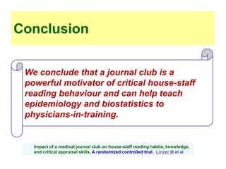 We conclude that a journal club is a
powerful motivator of critical house-staff
reading behaviour and can help teach
epidemiology and biostatistics to
physicians-in-training.
Conclusion
Impact of a medical journal club on house-staff reading habits, knowledge,
and critical appraisal skills. A randomized controlled trial. Linzer M et al
 