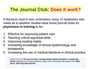 A literature search was undertaken using 10 databases was
made as to whether studies have found journal clubs for
physicians in training to be:
1. Effective for improving patient care
2. Teaching critical appraisal skills
3. Improving reading habits
4. Increasing knowledge of clinical epidemiology and
biostatistics
5. Increasing the use of medical literature in clinical practice.
The Journal Club: Does it work?
Ebbert JO et al. The journal club in postgraduate medical education: a systematic
review. Department of Internal Medicine, Mayo Clinic, Rochester, Minnesota, USA. Med
Teach. 2001 Sep;23(5):455-461
 