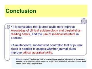 • It is concluded that journal clubs may improve
knowledge of clinical epidemiology and biostatistics,
reading habits, and the use of medical literature in
practice.
• A multi-centre, randomized controlled trial of journal
clubs is needed to assess whether journal clubs
improve critical appraisal skills.
Conclusion
Impact of a medical journal club on house-staff reading habits, knowledge,
and critical appraisal skills. A randomized controlled trial. Linzer M et al
Ebbert JO et al. The journal club in postgraduate medical education: a systematic
review. Department of Internal Medicine, Mayo Clinic, Rochester, Minnesota, USA. Med
Teach. 2001 Sep;23(5):455-461
 