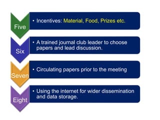 Five
• Incentives: Material, Food, Prizes etc.
Six
• A trained journal club leader to choose
papers and lead discussion.
Seven
• Circulating papers prior to the meeting.
Eight
• Using the internet for wider dissemination
and data storage.
 