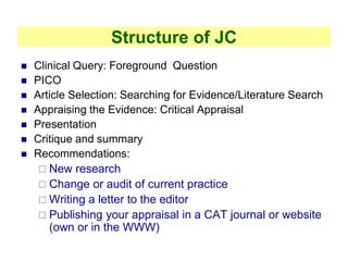 Structure of JC
 Clinical Query: Foreground Question
 PICO
 Article Selection: Searching for Evidence/Literature Search
 Appraising the Evidence: Critical Appraisal
 Presentation
 Critique and summary
 Recommendations:
 New research
 Change or audit of current practice
 Writing a letter to the editor
 Publishing your appraisal in a CAT journal or website
(own or in the WWW)
 