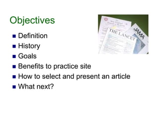 Objectives
 Definition
 History
 Goals
 Benefits to practice site
 How to select and present an article
 What next?
 