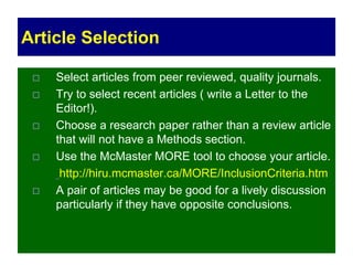 Article Selection
 Select articles from peer reviewed, quality journals.
 Try to select recent articles ( write a Letter to the
Editor!).
 Choose a research paper rather than a review article
that will not have a Methods section.
 Use the McMaster MORE tool to choose your article.
http://hiru.mcmaster.ca/MORE/InclusionCriteria.htm
 A pair of articles may be good for a lively discussion
particularly if they have opposite conclusions.
 