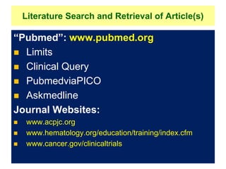 Literature Search and Retrieval of Article(s)
“Pubmed”: www.pubmed.org
 Limits
 Clinical Query
 PubmedviaPICO
 Askmedline
Journal Websites:
 www.acpjc.org
 www.hematology.org/education/training/index.cfm
 www.cancer.gov/clinicaltrials
 