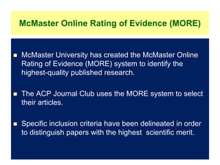 McMaster Online Rating of Evidence (MORE)
 McMaster University has created the McMaster Online
Rating of Evidence (MORE) system to identify the
highest-quality published research.
 The ACP Journal Club uses the MORE system to select
their articles.
 Specific inclusion criteria have been delineated in order
to distinguish papers with the highest scientific merit.
 