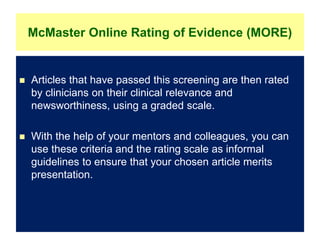 McMaster Online Rating of Evidence (MORE)
 Articles that have passed this screening are then rated
by clinicians on their clinical relevance and
newsworthiness, using a graded scale.
 With the help of your mentors and colleagues, you can
use these criteria and the rating scale as informal
guidelines to ensure that your chosen article merits
presentation.
 