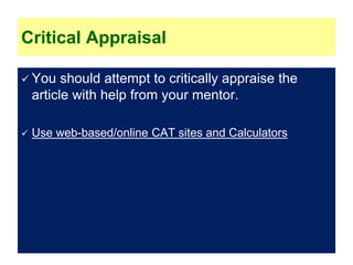 Critical Appraisal
 You should attempt to critically appraise the
article with help from your mentor.
 Use web-based/online CAT sites and Calculators
 