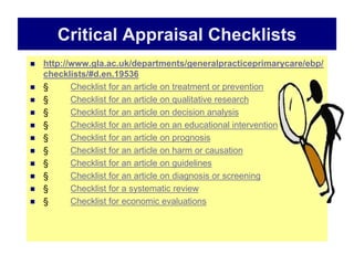 Critical Appraisal Checklists
 http://www.gla.ac.uk/departments/generalpracticeprimarycare/ebp/
checklists/#d.en.19536
 § Checklist for an article on treatment or prevention
 § Checklist for an article on qualitative research
 § Checklist for an article on decision analysis
 § Checklist for an article on an educational intervention
 § Checklist for an article on prognosis
 § Checklist for an article on harm or causation
 § Checklist for an article on guidelines
 § Checklist for an article on diagnosis or screening
 § Checklist for a systematic review
 § Checklist for economic evaluations
 