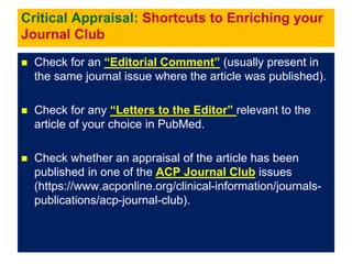 Critical Appraisal: Shortcuts to Enriching your
Journal Club
 Check for an “Editorial Comment” (usually present in
the same journal issue where the article was published).
 Check for any “Letters to the Editor” relevant to the
article of your choice in PubMed.
 Check whether an appraisal of the article has been
published in one of the ACP Journal Club issues
(https://www.acponline.org/clinical-information/journals-
publications/acp-journal-club).
 