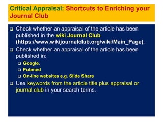 Critical Appraisal: Shortcuts to Enriching your
Journal Club
 Check whether an appraisal of the article has been
published in the wiki Journal Club
(https://www.wikijournalclub.org/wiki/Main_Page).
 Check whether an appraisal of the article has been
published in:
 Google.
 Pubmed
 On-line websites e.g. Slide Share
 Use keywords from the article title plus appraisal or
journal club in your search terms.
 