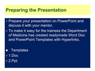 Preparing the Presentation
 Prepare your presentation on PowerPoint and
discuss it with your mentor.
 To make it easy for the trainees the Department
of Medicine has created readymade Word Doc
and PowerPoint Templates with Hyperlinks.
 Templates
 1.Doc
 2.Ppt
 