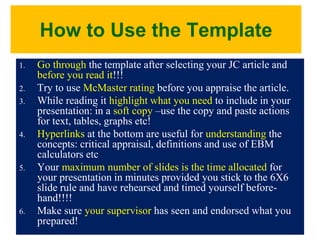 How to Use the Template
1. Go through the template after selecting your JC article and
before you read it!!!
2. Try to use McMaster rating before you appraise the article.
3. While reading it highlight what you need to include in your
presentation: in a soft copy –use the copy and paste actions
for text, tables, graphs etc!
4. Hyperlinks at the bottom are useful for understanding the
concepts: critical appraisal, definitions and use of EBM
calculators etc
5. Your maximum number of slides is the time allocated for
your presentation in minutes provided you stick to the 6X6
slide rule and have rehearsed and timed yourself before-
hand!!!!
6. Make sure your supervisor has seen and endorsed what you
prepared!
 