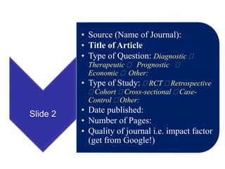Slide 2
• Source (Name of Journal):
• Title of Article
• Type of Question: Diagnostic 
Therapeutic  Prognostic 
Economic  Other:
• Type of Study:  RCT  Retrospective
 Cohort  Cross-sectional  Case-
Control  Other:
• Date published:
• Number of Pages:
• Quality of journal i.e. impact factor
(get from Google!)
 