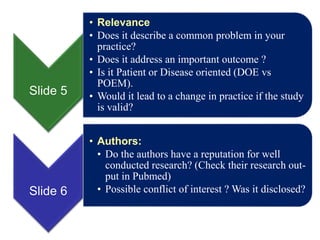 Slide 5
• Relevance
• Does it describe a common problem in your
practice?
• Does it address an important outcome ?
• Is it Patient or Disease oriented (DOE vs
POEM).
• Would it lead to a change in practice if the study
is valid?
Slide 6
• Authors:
• Do the authors have a reputation for well
conducted research? (Check their research out-
put in Pubmed)
• Possible conflict of interest ? Was it disclosed?
 