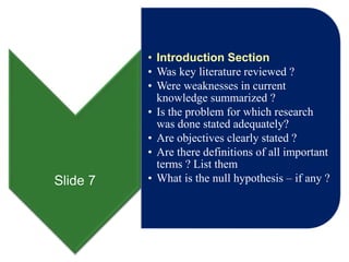 Slide 7
• Introduction Section
• Was key literature reviewed ?
• Were weaknesses in current
knowledge summarized ?
• Is the problem for which research
was done stated adequately?
• Are objectives clearly stated ?
• Are there definitions of all important
terms ? List them
• What is the null hypothesis – if any ?
 