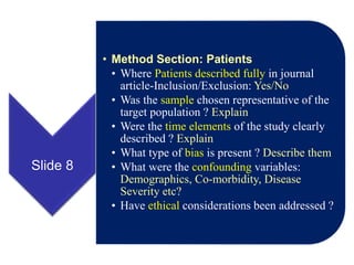 Slide 8
• Method Section: Patients
• Where Patients described fully in journal
article-Inclusion/Exclusion: Yes/No
• Was the sample chosen representative of the
target population ? Explain
• Were the time elements of the study clearly
described ? Explain
• What type of bias is present ? Describe them
• What were the confounding variables:
Demographics, Co-morbidity, Disease
Severity etc?
• Have ethical considerations been addressed ?
 