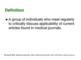 Definition
 A group of individuals who meet regularly
to critically discuss applicability of current
articles found in medical journals.
Kleinpell RM. Rediscovering the value of the journal club. Am J Crit Care. 2002;11:412-4.
 
