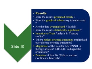 Slide 10
• Results
• Were the results presented clearly ?
• Were the graphs & tables easy to understand
?
• Are the data overanalyzed ? Explain
• Were the results statistically significant ?
• Intention to Treat Analysis in Therapy
studies?
• Where patient-oriented outcomes emphasized
over disease-oriented outcomes?
• Magnitude of the Results: NNT/NNH in
therapy articles? LR+/LR- in diagnostic
articles etc?
• Precision of Results: Wide or narrow
Confidence Intervals?
 