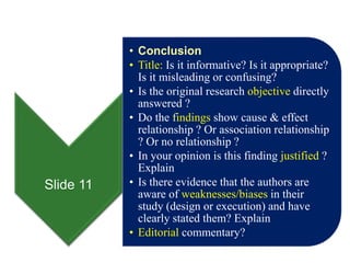 Slide 11
• Conclusion
• Title: Is it informative? Is it appropriate?
Is it misleading or confusing?
• Is the original research objective directly
answered ?
• Do the findings show cause & effect
relationship ? Or association relationship
? Or no relationship ?
• In your opinion is this finding justified ?
Explain
• Is there evidence that the authors are
aware of weaknesses/biases in their
study (design or execution) and have
clearly stated them? Explain
• Editorial commentary?
 