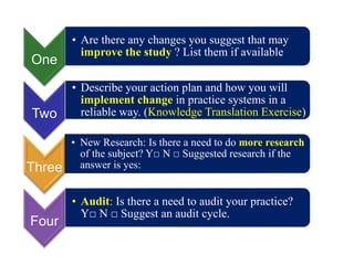 One
• Are there any changes you suggest that may
improve the study ? List them if available
Two
• Describe your action plan and how you will
implement change in practice systems in a
reliable way. (Knowledge Translation Exercise)
Three
• New Research: Is there a need to do more research
of the subject? Y□ N □ Suggested research if the
answer is yes:
Four
• Audit: Is there a need to audit your practice?
Y□ N □ Suggest an audit cycle.
 